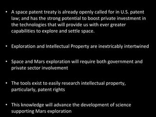 A space patent treaty is already openly called for in U.S. patent law; and has the strong potential to boost private investment in the technologies that will provide us with ever greater capabilities to explore and settle space. Exploration and Intellectual Property are inextricably intertwined Space and Mars exploration will require both government and private sector involvement The tools exist to easily research intellectual property, particularly, patent rights This knowledge will advance the development of science supporting Mars exploration 