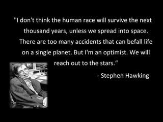 "I don't think the human race will survive the next thousand years, unless we spread into space. There are too many accidents that can befall life on a single planet. But I'm an optimist. We will reach out to the stars.“ - Stephen Hawking 