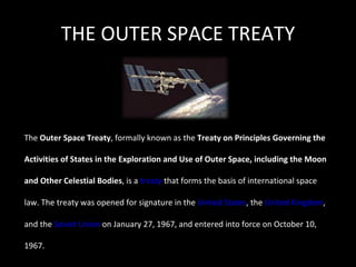 THE OUTER SPACE TREATY The  Outer Space Treaty , formally known as the  Treaty on Principles Governing the Activities of States in the Exploration and Use of Outer Space, including the Moon and Other Celestial Bodies , is a  treaty  that forms the basis of international space law. The treaty was opened for signature in the  United States , the  United Kingdom , and the  Soviet Union  on January 27, 1967, and entered into force on October 10, 1967. 