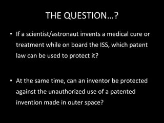 THE QUESTION…? If a scientist/astronaut invents a medical cure or treatment while on board the ISS, which patent law can be used to protect it?  At the same time, can an inventor be protected against the unauthorized use of a patented invention made in outer space?  
