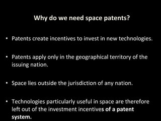 Patents create incentives to invest in new technologies. Patents apply only in the geographical territory of the issuing nation. Space lies outside the jurisdiction of any nation. Technologies particularly useful in space are therefore left out of the investment incentive s of a patent system. Why do we need space patents? 
