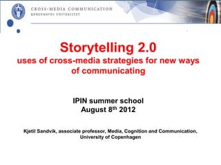 Storytelling 2.0
uses of cross-media strategies for new ways
             of communicating


                     IPIN summer school
                        August 8th 2012

 Kjetil Sandvik, associate professor, Media, Cognition and Communication,
                          University of Copenhagen
 