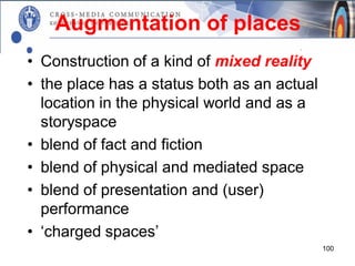 Augmentation of places
• Construction of a kind of mixed reality
• the place has a status both as an actual
  location in the physical world and as a
  storyspace
• blend of fact and fiction
• blend of physical and mediated space
• blend of presentation and (user)
  performance
• ‘charged spaces’
                                             100
 