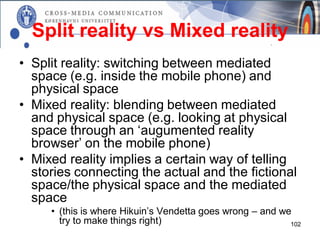 Split reality vs Mixed reality
• Split reality: switching between mediated
  space (e.g. inside the mobile phone) and
  physical space
• Mixed reality: blending between mediated
  and physical space (e.g. looking at physical
  space through an ‘augumented reality
  browser’ on the mobile phone)
• Mixed reality implies a certain way of telling
  stories connecting the actual and the fictional
  space/the physical space and the mediated
  space
     • (this is where Hikuin’s Vendetta goes wrong – and we
       try to make things right)                           102
 