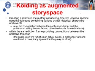 Kolding as augmented
               storyspace
•   Creating a dramatic meta-story connecting different location specific
    narrative tableaus containing various actual historical characters
    and events
     – (e.g. the co-operation between the public executioner and the
       pharmacist selling human fat and pulverized sculls for medical use)
•   within the same fiction frame providing connections between the
    narrative tableaus
     – (the castle is on fire (which is an actual event), a messenger is found
       murdered, a conspiracy against the King may be afoot).
•   The tale is taking place in the city space and interfaces with specific
    locations with historical significance
     – (e.g. the square where executions took place, the building housing the
       pharmacy)
•   Thus: a mediated version of renaissance Kolding is mapped onto
    the physical – and present-day – version of the city.
 
