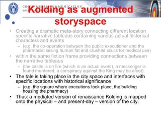 Kolding as augmented
             storyspace
• Creating a dramatic meta-story connecting different location
  specific narrative tableaus containing various actual historical
  characters and events
   – (e.g. the co-operation between the public executioner and the
     pharmacist selling human fat and crushed sculls for medical use)
• within the same fiction frame providing connections between
  the narrative tableaus
   – (the castle is on fire (which is an actual event), a messenger is
     found murdered, a conspiracy against the King may be afoot).
• The tale is taking place in the city space and interfaces with
  specific locations with historical significance
   – (e.g. the square where executions took place, the building
     housing the pharmacy)
• Thus: a mediated version of renaissance Kolding is mapped
  onto the physical – and present-day – version of the city.
 