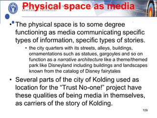 Physical space as media
• The physical space is to some degree
  functioning as media communicating specific
  types of information, specific types of stories.
     • the city quarters with its streets, alleys, buildings,
       ornamentations such as statues, gargoyles and so on
       function as a narrative architecture like a theme/themed
       park like Disneyland including buildings and landscapes
       known from the catalog of Disney fairytales
• Several parts of the city of Kolding used as
  location for the “Trust No-one!” project have
  these qualities of being media in themselves,
  as carriers of the story of Kolding.
                                                            109
 