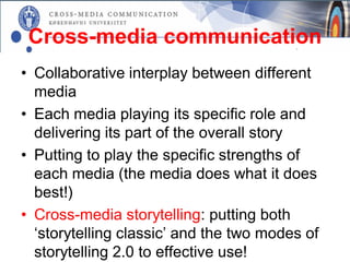 Cross-media communication
• Collaborative interplay between different
  media
• Each media playing its specific role and
  delivering its part of the overall story
• Putting to play the specific strengths of
  each media (the media does what it does
  best!)
• Cross-media storytelling: putting both
  ‘storytelling classic’ and the two modes of
  storytelling 2.0 to effective use!
 