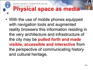 Physical space as media
• With the use of mobile phones equipped
  with navigation tools and augmented
  reality browsers this information residing in
  the very architecture and infrastructure of
  the city may be pulled forth and made
  visible, accessible and interactive from
  the perspective of communicating history
  and cultural heritage.

                                             111
 