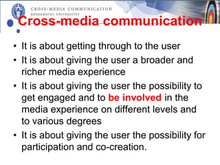 Cross-media communication
• It is about getting through to the user
• It is about giving the user a broader and
  richer media experience
• It is about giving the user the possibility to
  get engaged and to be involved in the
  media experience on different levels and
  to various degrees
• It is about giving the user the possibility for
  participation and co-creation.
 