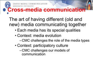 Cross-media communication
The art of having different (old and
new) media communicating together
  • Each media has its special qualities
  • Context: media evolution
    – CMC challenges the role of the media types
  • Context: participatory culture
    – CMC challenges our models of
      communication
 