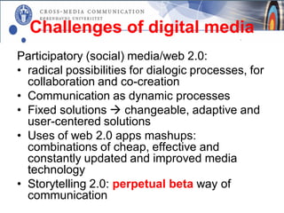 Challenges of digital media
Participatory (social) media/web 2.0:
• radical possibilities for dialogic processes, for
  collaboration and co-creation
• Communication as dynamic processes
• Fixed solutions  changeable, adaptive and
  user-centered solutions
• Uses of web 2.0 apps mashups:
  combinations of cheap, effective and
  constantly updated and improved media
  technology
• Storytelling 2.0: perpetual beta way of
  communication
 