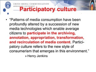 Participatory culture
• “Patterns of media consumption have been
  profoundly altered by a succession of new
  media technologies which enable average
  citizens to participate in the archiving,
  annotation, appropriation, transformation,
  and recirculation of media content. Partici-
  patory culture refers to the new style of
  consumerism that emerges in this environment.”
           » Henry Jenkins
 
