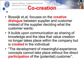 Co-creation
• Boswijk et.al. focuses on the creative
  dialogue between supplier and customer
  instead of the supplier deciding what the
  customer wants:
• It builds upon communication as sharing of
  knowledge and the idea that value creation
  no longer takes place within the company but
  is created in the individual:
• “The development of meaningful-experience
  concepts cannot take place without the direct
  participation of the (potential) customer”.
 