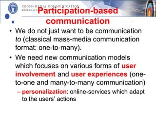 Participation-based
           communication
• We do not just want to be communication
  to (classical mass-media communication
  format: one-to-many).
• We need new communication models
  which focuses on various forms of user
  involvement and user experiences (one-
  to-one and many-to-many communication)
  – personalization: online-services which adapt
    to the users’ actions
 
