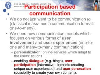 Participation based
           communication
• We do not just want to be communication to
  (classical mass-media communication format:
  one-to-many).
• We need new communication models which
  focuses on various forms of user
  involvement and user experiences (one-to-
  one and many-to-many communication)
  – personalization: online-services which adapt to
    the users’ actions
  – enabling dialogue (e.g. blogs), user
    participation (interactive elements creating
    unique user experiences) and user co-creation
    (possibility to create your own content).
 