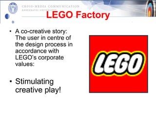 LEGO Factory
• A co-creative story:
  The user in centre of
  the design process in
  accordance with
  LEGO’s corporate
  values:

• Stimulating
  creative play!
 
