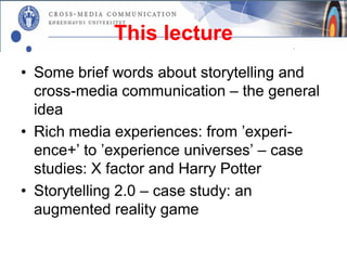 This lecture
• Some brief words about storytelling and
  cross-media communication – the general
  idea
• Rich media experiences: from ’experi-
  ence+’ to ’experience universes’ – case
  studies: X factor and Harry Potter
• Storytelling 2.0 – case study: an
  augmented reality game
 
