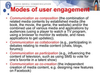 Modes of user engagement
• Communication as composition (the combination of
  related media contents by established media (the
  book, the movie, the game, the website) and/or the
  combined use of various media and applications by
  audiences (using a player to watch a TV program,
  using a browser to monitor its website, and news
  applications to get updates)).
• Communication as collaboration (e.g., participating in
  debates relating to media content (chats, blogs,
  forums))
• Communication as participation (e.g., influencing the
  content of television, such as using SMS to vote for
  one’s favorite in a talent show)
• Communication as co-creation (the independent
  creation of media content, e.g. designing new features
  on Facebook)
 