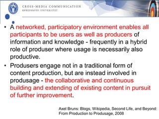 • A networked, participatory environment enables all
  participants to be users as well as producers of
  information and knowledge - frequently in a hybrid
  role of produser where usage is necessarily also
  productive.
• Produsers engage not in a traditional form of
  content production, but are instead involved in
  produsage - the collaborative and continuous
  building and extending of existing content in pursuit
  of further improvement.

                    Axel Bruns: Blogs, Wikipedia, Second Life, and Beyond:
                    From Production to Produsage, 2008
 
