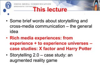 This lecture
• Some brief words about storytelling and
  cross-media communication – the general
  idea
• Rich media experiences: from
  experience + to experience universes –
  case studies: X factor and Harry Potter
• Storytelling 2.0 – case study: an
  augmented reality game
 
