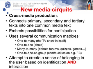 New media cirquits
• Cross-media production:
• Connects primary, secondary and tertiary
  texts into one common media text
• Embeds possibilities for participation
• Uses several communication matrixes:
     •   One-to-many (the TV show in itself)
     •   One-to-one (chats)
     •   Many-to-many (debate forums, quizzes, games…)
     •   One-to-one-as-group (communities on e.g. FB)
• Attempt to create a sense of belonging in
  the user based on identification AND
  interaction
 