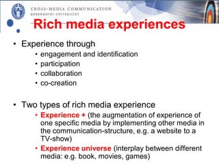 Rich media experiences
• Experience through
     •   engagement and identification
     •   participation
     •   collaboration
     •   co-creation


• Two types of rich media experience
     • Experience + (the augmentation of experience of
       one specific media by implementing other media in
       the communication-structure, e.g. a website to a
       TV-show)
     • Experience universe (interplay between different
       media: e.g. book, movies, games)
 