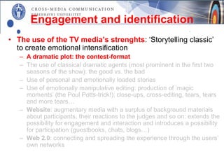 Engagement and identification
• The use of the TV media’s strenghts: ‘Storytelling classic’
  to create emotional intensification
   – A dramatic plot: the contest-format
   – The use of classical dramatic agents (most prominent in the first two
     seasons of the show): the good vs. the bad
   – Use of personal and emotionally loaded stories
   – Use of emotionally manipulative editing: production of ’magic
     moments’ (the Poul Potts-trick!): close-ups, cross-editing, tears, tears
     and more tears…
   – Website: augmentary media with a surplus of background materials
     about participants, their reactions to the judges and so on: extends the
     possibility for engagement and interaction and introduces a possibility
     for participation (guestbooks, chats, blogs…)
   – Web 2.0: connecting and spreading the experience through the users’
     own networks
 