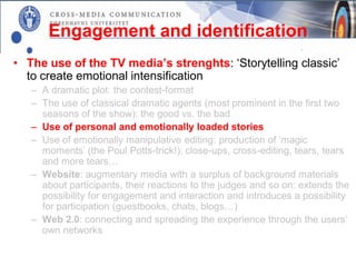 Engagement and identification
• The use of the TV media’s strenghts: ‘Storytelling classic’
  to create emotional intensification
   – A dramatic plot: the contest-format
   – The use of classical dramatic agents (most prominent in the first two
     seasons of the show): the good vs. the bad
   – Use of personal and emotionally loaded stories
   – Use of emotionally manipulative editing: production of ’magic
     moments’ (the Poul Potts-trick!): close-ups, cross-editing, tears, tears
     and more tears…
   – Website: augmentary media with a surplus of background materials
     about participants, their reactions to the judges and so on: extends the
     possibility for engagement and interaction and introduces a possibility
     for participation (guestbooks, chats, blogs…)
   – Web 2.0: connecting and spreading the experience through the users’
     own networks
 