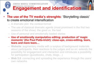 Engagement and identification
• The use of the TV media’s strenghts: ‘Storytelling classic’
  to create emotional intensification
   – A dramatic plot: the contest-format
   – The use of classical dramatic agents (most prominent in the first two
     seasons of the show): the good vs. the bad
   – Use of personal and emotionally loaded stories
   – Use of emotionally manipulative editing: production of ’magic
     moments’ (the Poul Potts-trick!): close-ups, cross-editing, tears,
     tears and more tears…
   – Website: augmentary media with a surplus of background materials
     about participants, their reactions to the judges and so on: extends the
     possibility for engagement and interaction and introduces a possibility
     for participation (guestbooks, chats, blogs…)
   – Web 2.0: connecting and spreading the experience through the users’
     own networks
 