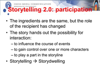 Storytelling 2.0: participation
• The ingredients are the same, but the role
  of the recipient has changed
• The story hands out the possibility for
  interaction:
  – to influence the course of events
  – to gain control over one or more characters
  – to play a part in the storyline
• Storytelling  Storydwelling
 
