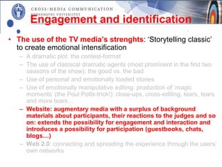 Engagement and identification
• The use of the TV media’s strenghts: ‘Storytelling classic’
  to create emotional intensification
   – A dramatic plot: the contest-format
   – The use of classical dramatic agents (most prominent in the first two
     seasons of the show): the good vs. the bad
   – Use of personal and emotionally loaded stories
   – Use of emotionally manipulative editing: production of ’magic
     moments’ (the Poul Potts-trick!): close-ups, cross-editing, tears, tears
     and more tears…
   – Website: augmentary media with a surplus of background
     materials about participants, their reactions to the judges and so
     on: extends the possibility for engagement and interaction and
     introduces a possibility for participation (guestbooks, chats,
     blogs…)
   – Web 2.0: connecting and spreading the experience through the users’
     own networks
 