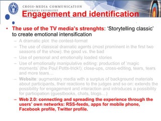 Engagement and identification
• The use of the TV media’s strenghts: ‘Storytelling classic’
  to create emotional intensification
   – A dramatic plot: the contest-format
   – The use of classical dramatic agents (most prominent in the first two
     seasons of the show): the good vs. the bad
   – Use of personal and emotionally loaded stories
   – Use of emotionally manipulative editing: production of ’magic
     moments’ (the Poul Potts-trick!): close-ups, cross-editing, tears, tears
     and more tears…
   – Website: augmentary media with a surplus of background materials
     about participants, their reactions to the judges and so on: extends the
     possibility for engagement and interaction and introduces a possibility
     for participation (guestbooks, chats, blogs…)
   – Web 2.0: connecting and spreading the experience through the
     users’ own networks: RSS-feeds, apps for mobile phone,
     Facebook profile, Twitter profile.
 