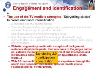 Engagement and identification
• The use of the TV media’s strenghts: ‘Storytelling classic’
  to create emotional intensification
   – A dramatic plot: the contest-format
   – The use of classical dramatic agents (most prominent in the first two
     seasons of the show): the good vs. the bad
   – Use of personal and emotionally loaded stories
   – Use of emotionally manipulative editing: production of ’magic
     moments’ (the Poul Potts-trick!): close-ups, cross-editing, tears, tears
     and more tears…
   – Website: augmentary media with a surplus of background
     materials about participants, their reactions to the judges and so
     on: extends the possibility for engagement and interaction and
                           Storytelling 2.0
     introduces a possibility for participation (guestbooks, chats,
     blogs…)               - participation
   – Web 2.0: connecting and spreading the experience through the
                           - co-creation
     users’ own networks: RSS-feeds, apps for mobile phone,
     Facebook profile, Twitter profile.
 