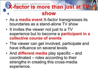 X-factor is more than just at TV
              show
• As a media event X-factor transgresses its
  boundaries as a stand-alone TV show
• It invites the viewer not just to a TV
  experience but to become a participant in a
  collective course of events
• The viewer can get involved, participate and
  have influence on several levels
• And different media play specific – and
  coordinated – roles according to their
  strengths in creating this cross-media
  experience.
 