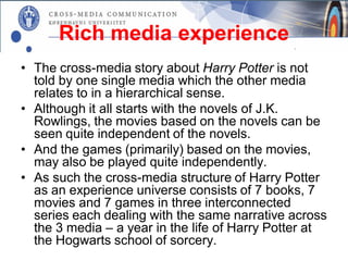 Rich media experience
• The cross-media story about Harry Potter is not
  told by one single media which the other media
  relates to in a hierarchical sense.
• Although it all starts with the novels of J.K.
  Rowlings, the movies based on the novels can be
  seen quite independent of the novels.
• And the games (primarily) based on the movies,
  may also be played quite independently.
• As such the cross-media structure of Harry Potter
  as an experience universe consists of 7 books, 7
  movies and 7 games in three interconnected
  series each dealing with the same narrative across
  the 3 media – a year in the life of Harry Potter at
  the Hogwarts school of sorcery.
 