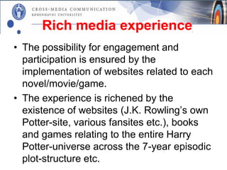 Rich media experience
• The possibility for engagement and
  participation is ensured by the
  implementation of websites related to each
  novel/movie/game.
• The experience is richened by the
  existence of websites (J.K. Rowling’s own
  Potter-site, various fansites etc.), books
  and games relating to the entire Harry
  Potter-universe across the 7-year episodic
  plot-structure etc.
 