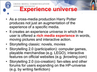 Experience universe
• As a cross-media production Harry Potter
  produces not just an augmentation of the
  experience of a specific media.
• It creates an experience universe in which the
  user is offered a rich media experience in words,
  moving pictures and interactive action.
• Storytelling classic: novels, movies
• Storytelling 2.0 (participation): computer games,
  playable merchandise (e.g. LEGO), interactive
  features on official websites (e.g. jkrowling.com)
• Storytelling 2.0 (co-creation): fan-sites and other
  forums for users expanding on the HP-universe
  (e.g. by writing fanfiction)
 