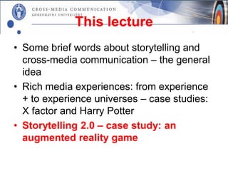 This lecture
• Some brief words about storytelling and
  cross-media communication – the general
  idea
• Rich media experiences: from experience
  + to experience universes – case studies:
  X factor and Harry Potter
• Storytelling 2.0 – case study: an
  augmented reality game
 