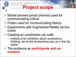 Project scope
• Mobile phones (smart phones) used for
  communicating culture
• Fiction used for communicating history
• Experiments with Augmented Reality (at low
  costs)
• Creating an unorthodox city walk:
  – instead of an exhibition about renaissance
    Kolding, we let the renaissance pop up in the city
    space
• The audience as participants and co-
  creators
 