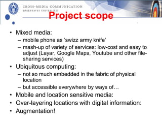 Project scope
• Mixed media:
   – mobile phone as ’swizz army knife’
   – mash-up of variety of services: low-cost and easy to
     adjust (Layar, Google Maps, Youtube and other file-
     sharing services)
• Ubiquitous computing:
   – not so much embedded in the fabric of physical
     location
   – but accessible everywhere by ways of…
• Mobile and location sensitive media:
• Over-layering locations with digital information:
• Augmentation!
 