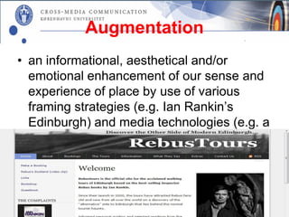 Augmentation
• an informational, aesthetical and/or
  emotional enhancement of our sense and
  experience of place by use of various
  framing strategies (e.g. Ian Rankin’s
  Edinburgh) and media technologies (e.g. a
  guided Rebus Tour).
 