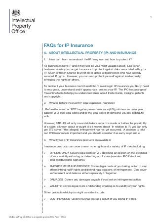 1
FAQs for IP Insurance
A. ABOUT INTELLECTUAL PROPERTY (IP) AND INSURANCE
1.	 How can I learn more about the IP I may own and how to protect it?
All businesses have IP and it may well be your most valuable asset. Like other
business assets you can get insurance to protect against risks associated with your
IP. Much of this insurance (but not all) is aimed at businesses who have already
secured IP rights. However, you can also protect yourself against inadvertently
infringing the rights of others.
To decide if your business could benefit from investing in IP insurance you firstly need
to recognise, understand and if appropriate, protect your IP. The IPO has a range of
free online tools to help you understand more about trade marks, designs, patents
and copyright.
2.	 What is before the event IP legal expenses insurance?
‘Before the event’ or ‘BTE’ legal expenses insurance (LEI) policies can cover you
against your own legal costs and/or the legal costs of someone you are in dispute
with.
However, BTE LEI will only cover risk before a claim is made or before the possibility
of a claim is known about or ought to be known about. In relation to IP, you can only
get BTE cover if the (alleged) infringement has not yet occurred. A decision to take
out BTE insurance is important and you should consider it as early as possible.
3.	 What types of IP Insurance products are available?
Insurance products can cover one or more rights and a variety of IP risks including:
¾¾ OPINION ONLY: Covers legal costs of you obtaining an opinion on the likelihood
of successfully enforcing or defending an IP claim (see also IPO Patent and
proposed Designs Opinions).
¾¾ ENFORCEMENT AND DEFENCE: Covers legal costs of you taking action to stop
others infringing IP rights and defending allegations of infringement. Can cover
enforcement and defence either separately or together.
¾¾ DAMAGES: Covers any damages payable if you lost an infringement action.
¾¾ VALIDITY: Covers legal costs of defending challenges to validity of your rights.
Other products which you might consider include:
¾¾ LOST REVENUE: Covers revenue lost as a result of you losing IP rights.
Intellectual Property Office is an operating name of the Patent Office
 