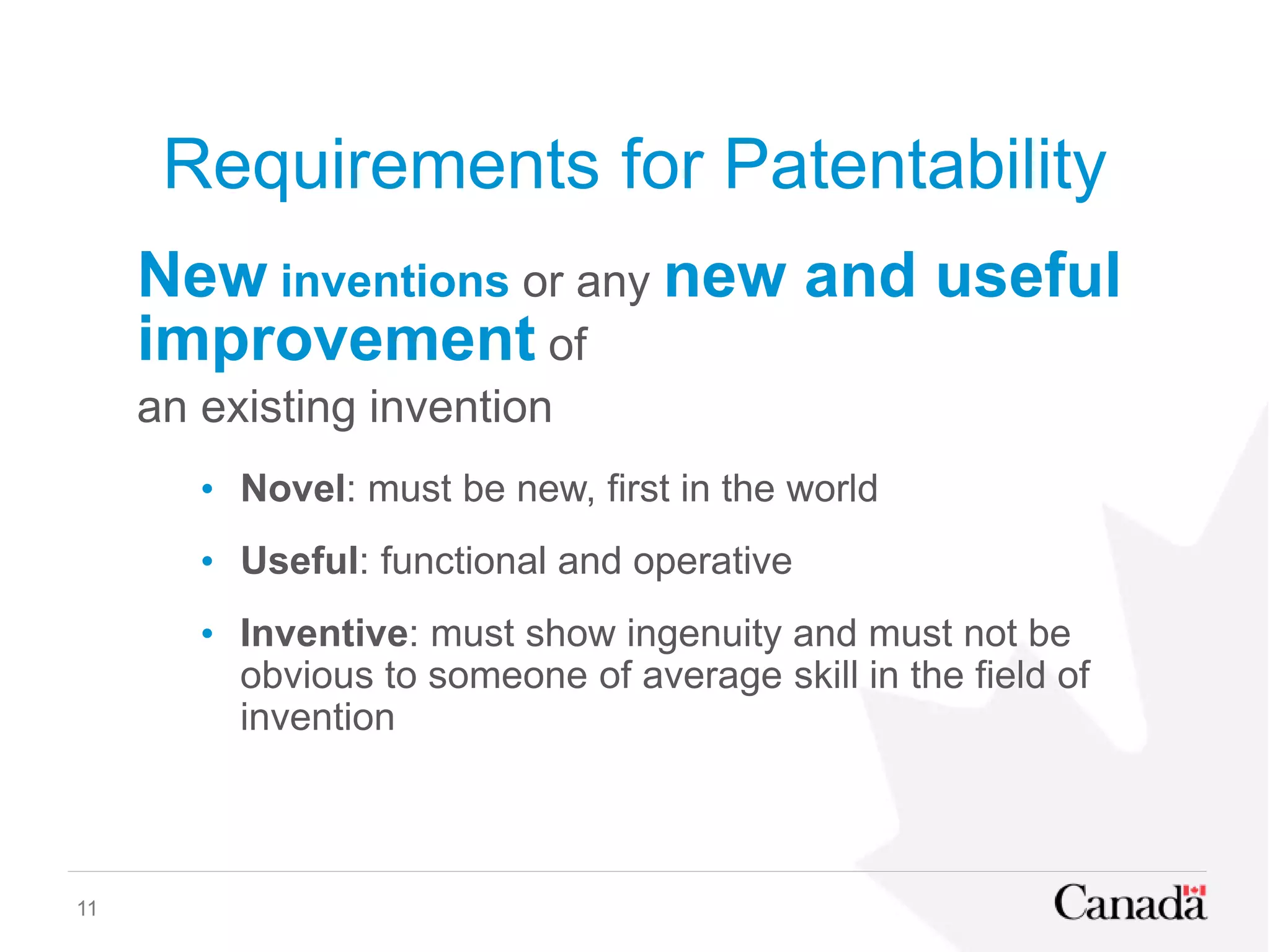 Requirements for Patentability
New inventions or any new and useful
improvement of
an existing invention
• Novel: must be new, first in the world
• Useful: functional and operative
• Inventive: must show ingenuity and must not be
obvious to someone of average skill in the field of
invention
11
 