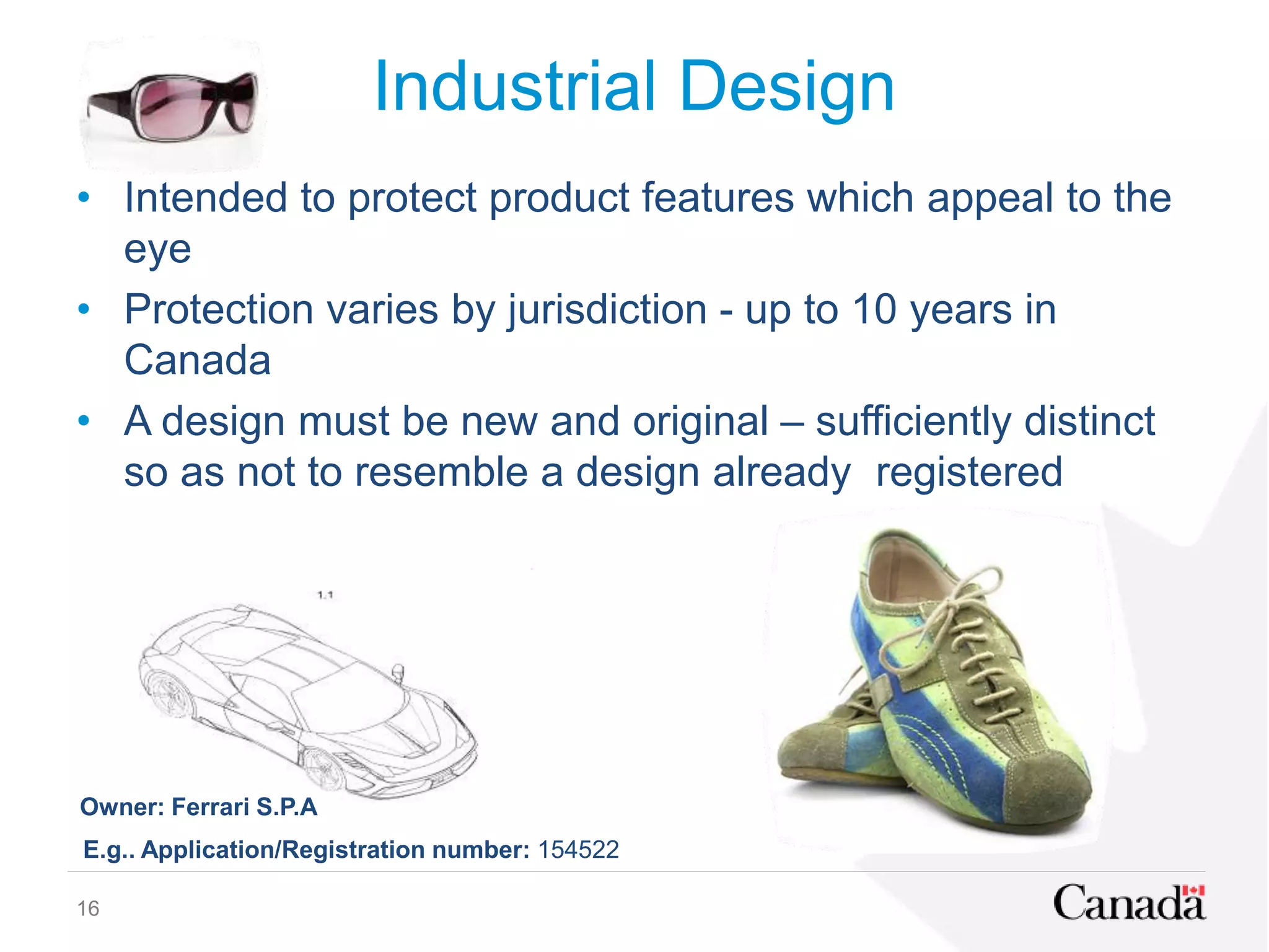 Industrial Design
• Intended to protect product features which appeal to the
eye
• Protection varies by jurisdiction - up to 10 years in
Canada
• A design must be new and original – sufficiently distinct
so as not to resemble a design already registered
E.g.. Application/Registration number: 154522
Owner: Ferrari S.P.A
16
 