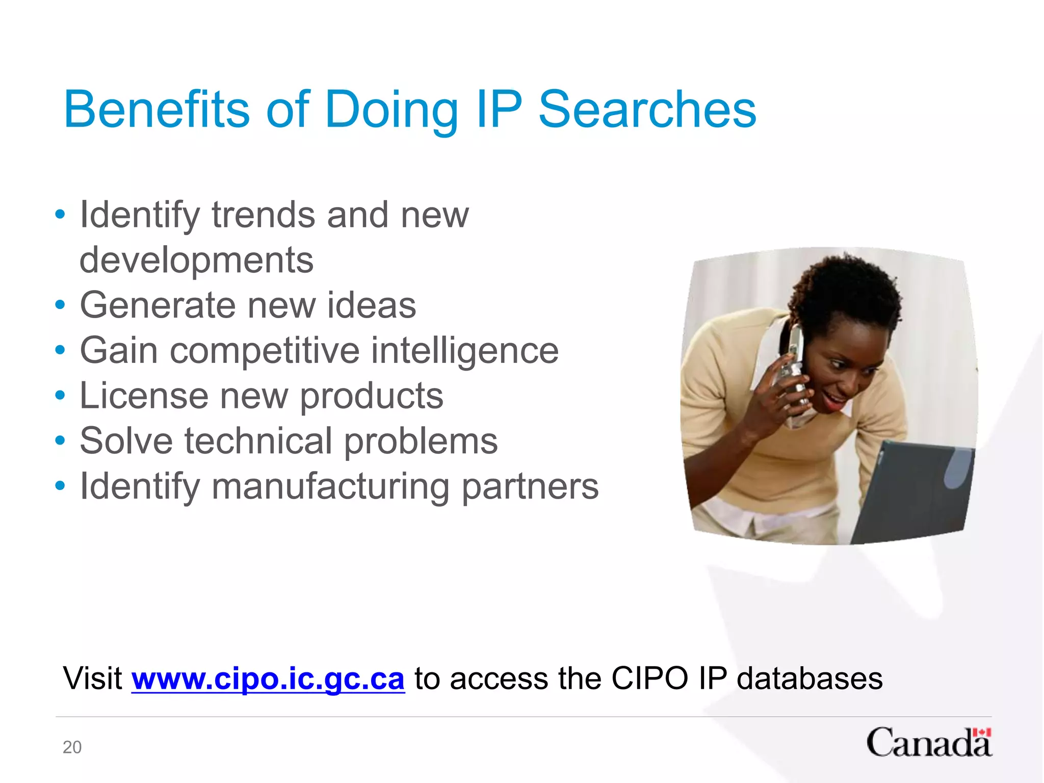 Benefits of Doing IP Searches
• Identify trends and new
developments
• Generate new ideas
• Gain competitive intelligence
• License new products
• Solve technical problems
• Identify manufacturing partners
20
Visit www.cipo.ic.gc.ca to access the CIPO IP databases
 
