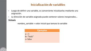 Inicializaciónde variables
• Luego de definir una variable, es conveniente inicializarlas mediante una
asignación.
• La dirección de variable asignada puede contener valores inesperados…
Sintaxis
nombre_variable = valor inicial que tomara la variable
 