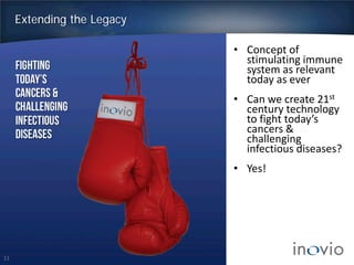 11
Extending the Legacy
• Concept of
stimulating immune
system as relevant
today as ever
• Can we create 21st
century technology
to fight today’s
cancers &
challenging
infectious diseases?
• Yes!
 