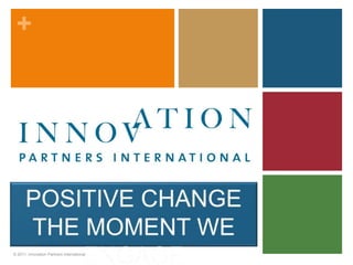 POSITIVE CHANGE THE MOMENT WE ENGAGE © 2011, Innovation Partners International 