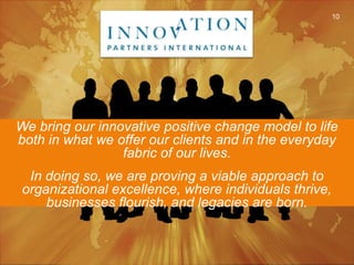 We bring our innovative positive change model to life both in what we offer our clients and in the everyday fabric of our lives.  In doing so, we are proving a viable approach to organizational excellence, where individuals thrive, businesses flourish, and legacies are born.10